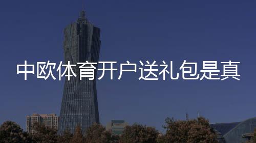 中欧体育开户送礼包是真的吗?新手领取流程、规则与注意事项全面解析