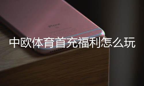 中欧体育首充福利怎么玩?新手领取步骤、优惠规则与实用攻略