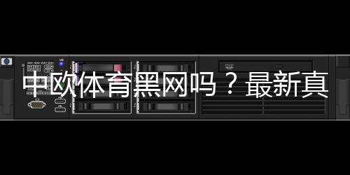 中欧体育黑网吗？最新真相揭露与安全识别全攻略