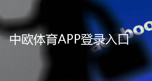中欧体育APP登录入口在哪里？最新下载、注册步骤与常见问题一文搞定