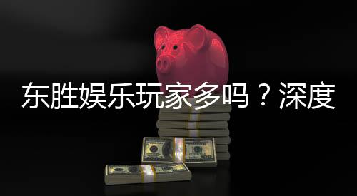 东胜娱乐玩家多吗?深度解析平台人气与玩家真实体验