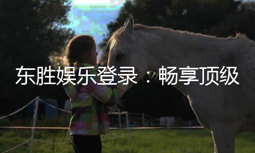 东胜娱乐登录:畅享顶级棋牌电游的尊贵体验