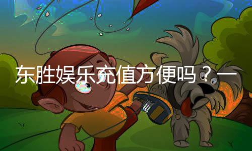 东胜娱乐充值方便吗?一文详解充值流程与到账速度