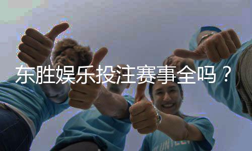 东胜娱乐投注赛事全吗？资深玩家实测游戏种类与赛事覆盖解析
