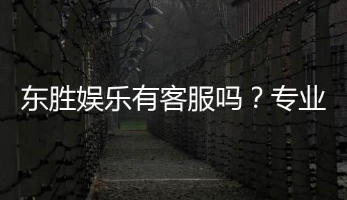 东胜娱乐有客服吗？专业客服团队24小时在线解答