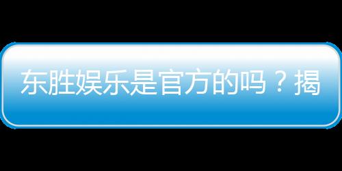 东胜娱乐是官方的吗？揭秘平台背景与安全认证详情