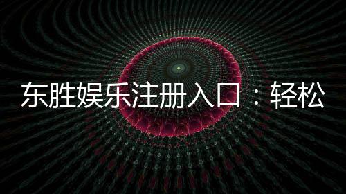 东胜娱乐注册入口：轻松获取畅玩棋牌电游的官方通道