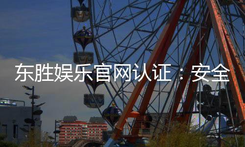 东胜娱乐官网认证：安全可靠的在线娱乐平台首选