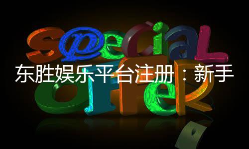 东胜娱乐平台注册：新手必看的快速开户与首存优惠指南