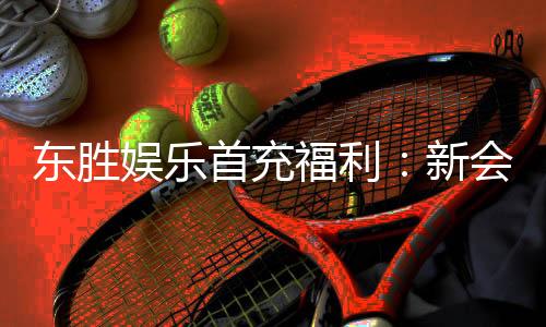 东胜娱乐首充福利:新会员专享高额返利与独家礼包