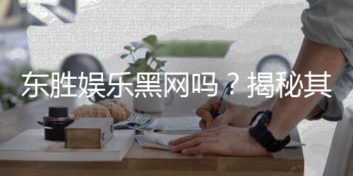 东胜娱乐黑网吗？揭秘其安全性与玩家真实体验