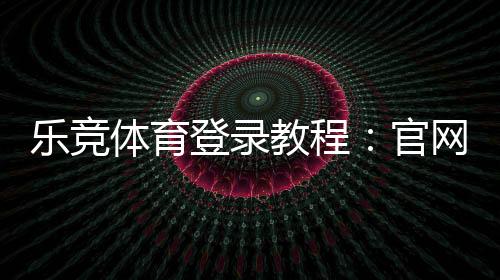 乐竞体育登录教程:官网入口、账号注册与忘记密码全攻略