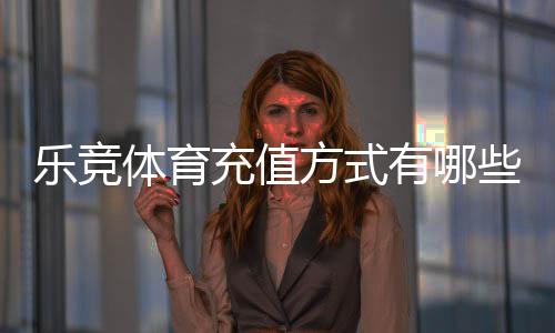 乐竞体育充值方式有哪些？最新充值渠道、流程与安全注意事项一文看懂