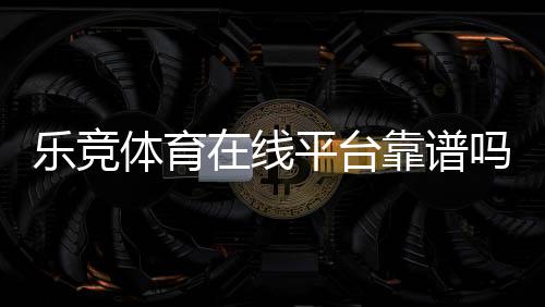 乐竞体育在线平台靠谱吗？2026注册教程、玩法攻略、优惠与安全性全面解析