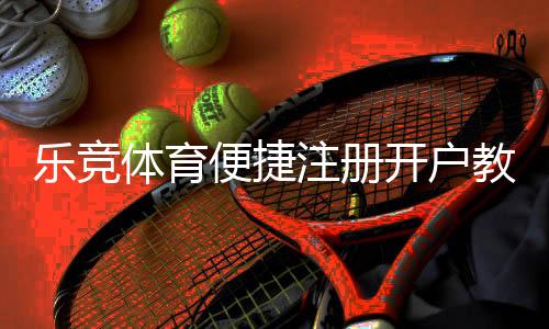 乐竞体育便捷注册开户教程:新手一看就会的完整流程与常见问题