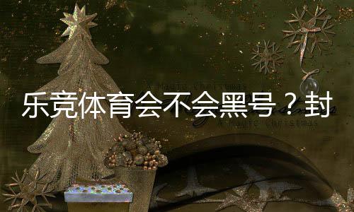 乐竞体育会不会黑号？封号真相、常见原因与防范攻略