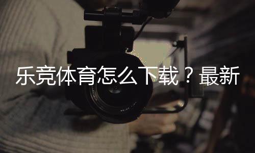 乐竞体育怎么下载？最新版安卓、iOS与PC安装全流程详解及常见问题解决