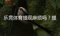 乐竞体育提现麻烦吗？提现流程、到账时间、手续费与常见问题全面解析