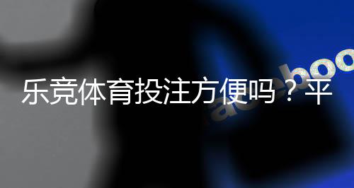 乐竞体育投注方便吗?平台使用体验评测与新手快速上手指南