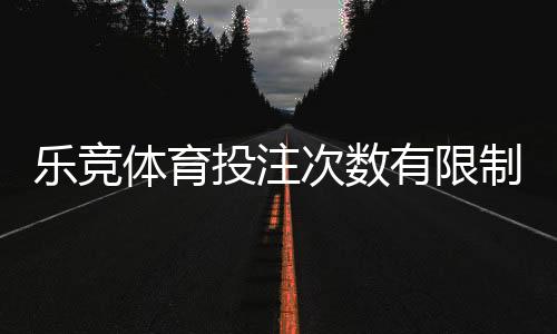 乐竞体育投注次数有限制吗?官方规则解读、常见限制与新手应对攻略