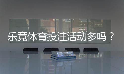 乐竞体育投注活动多吗?优惠种类与频率、真实体验全解析