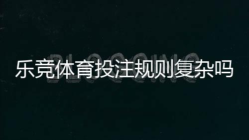 乐竞体育投注规则复杂吗?新手快速上手的详细解析与实用技巧