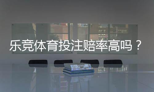乐竞体育投注赔率高吗？真实测评与赔率对比一文看懂