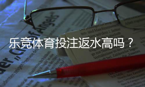乐竞体育投注返水高吗？真实返水率测评与新手避坑指南