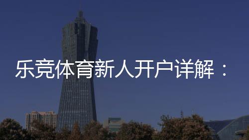 乐竞体育新人开户详解：注册流程、首存优惠与安全注意事项一篇搞定