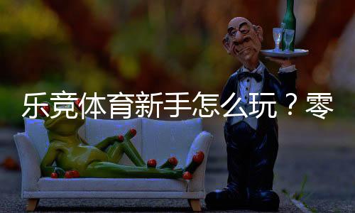 乐竞体育新手怎么玩？零基础快速上手：注册、充值与投注全攻略