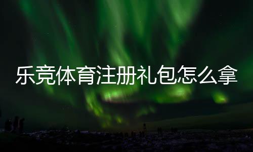 乐竞体育注册礼包怎么拿？注册流程、优惠内容与领取攻略