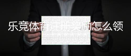 乐竞体育注册奖励怎么领取？最新注册礼金规则、领取流程与注意事项