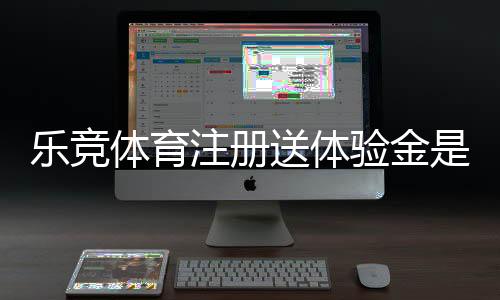 乐竞体育注册送体验金是真的吗？领取方法、使用规则与注意事项一文看懂