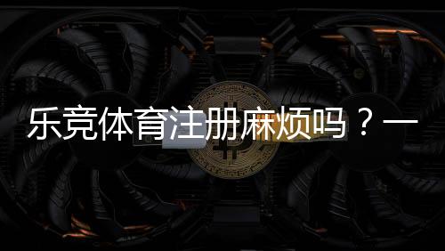 乐竞体育注册麻烦吗?一步步图文教程与新手常见问题快速解决