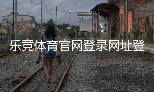 乐竞体育官网登录网址登录入口、注册教程与常见问题安全指南