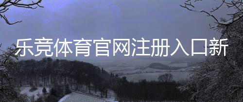 乐竞体育官网注册入口新手教程：注册步骤、账号验证与安全注意事项