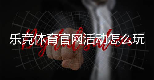 乐竞体育官网活动怎么玩？最新优惠、参与规则与新手领取攻略
