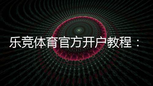 乐竞体育官方开户教程：新手注册流程、验证步骤与安全注意事项