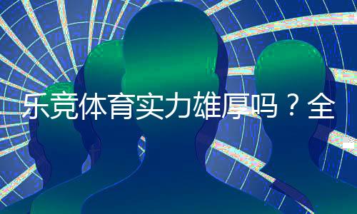 乐竞体育实力雄厚吗？全面评测：平台背景、资金安全与用户口碑解析