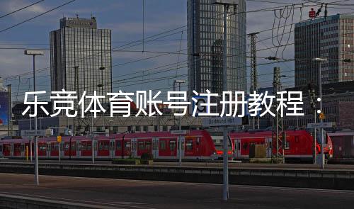乐竞体育账号注册教程:新手图文步骤、实名认证与常见问题速查