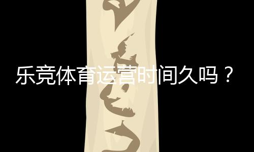 乐竞体育运营时间久吗?真实运营年限、资质合规与用户口碑深度解析