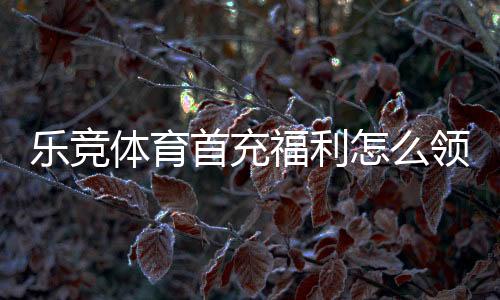 乐竞体育首充福利怎么领取？新手领取攻略、优惠规则与注意事项