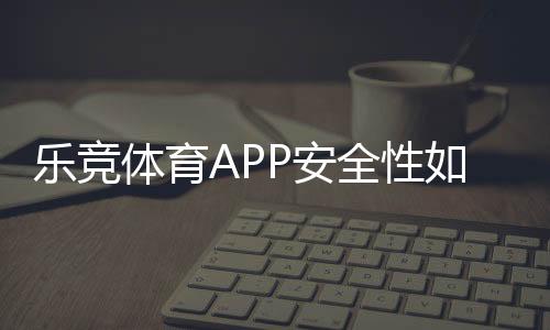 乐竞体育APP安全性如何？真实评测：资质、风控、隐私与资金保障一看就懂