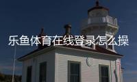 乐鱼体育在线登录怎么操作？新手注册、登录与常见问题全攻略