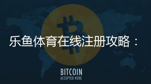 乐鱼体育在线注册攻略：新手注册流程、身份验证与常见问题一站式指南