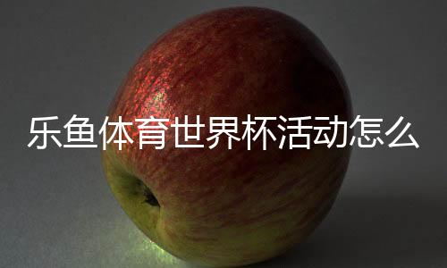 乐鱼体育世界杯活动怎么玩？参与方式、优惠规则与投注玩法全解析