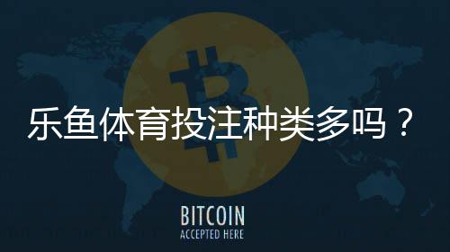 乐鱼体育投注种类多吗？一文看懂平台所有玩法与投注指南