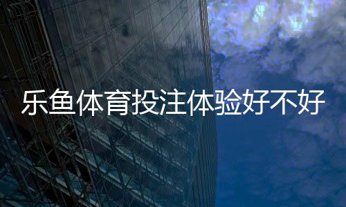 乐鱼体育投注体验好不好?真实评测与新手入门指南一次看懂