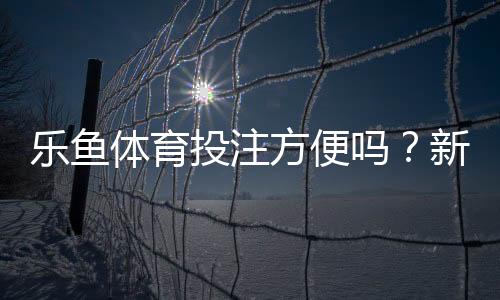乐鱼体育投注方便吗?新手使用体验与注册充值提现全流程解析