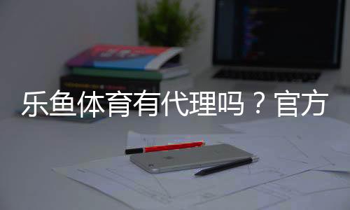 乐鱼体育有代理吗?官方代理真假辨别、加盟流程与注意事项全解析